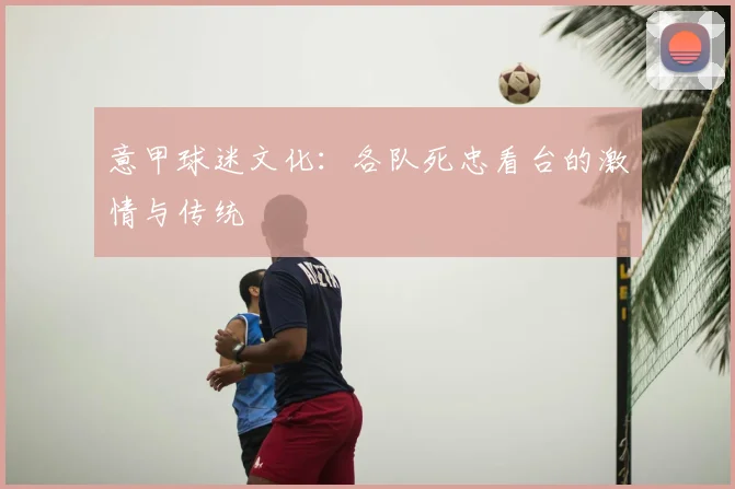 意甲球迷文化：各队死忠看台的激情与传统